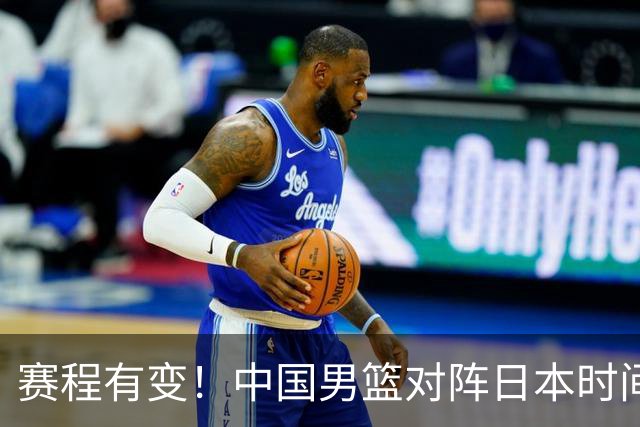 赛程有变!中国男篮对阵日本时间调整,赛前迎来3喜讯加1个坏消息